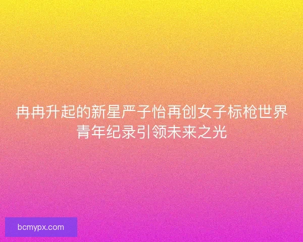 冉冉升起的新星严子怡再创女子标枪世界青年纪录引领未来之光