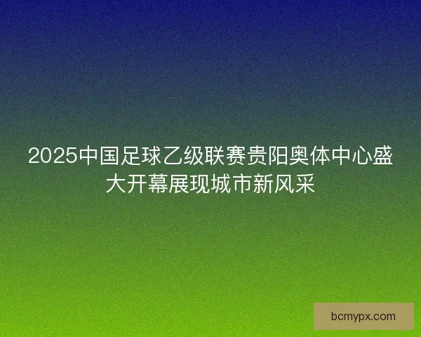 2025中国足球乙级联赛贵阳奥体中心盛大开幕展现城市新风采
