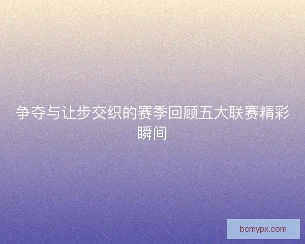 争夺与让步交织的赛季回顾五大联赛精彩瞬间
