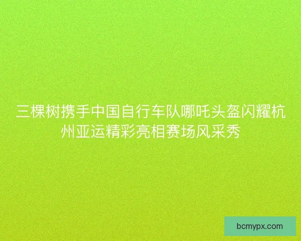 三棵树携手中国自行车队哪吒头盔闪耀杭州亚运精彩亮相赛场风采秀