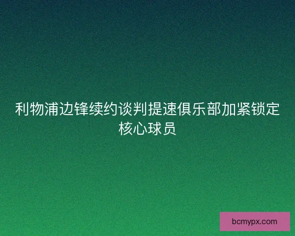 利物浦边锋续约谈判提速俱乐部加紧锁定核心球员